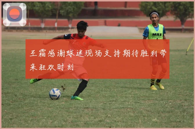 王霜感谢球迷现场支持期待胜利带来狂欢时刻