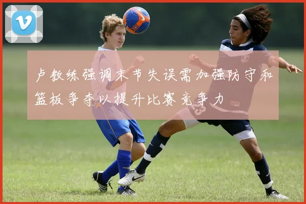 卢教练强调末节失误需加强防守和篮板争夺以提升比赛竞争力