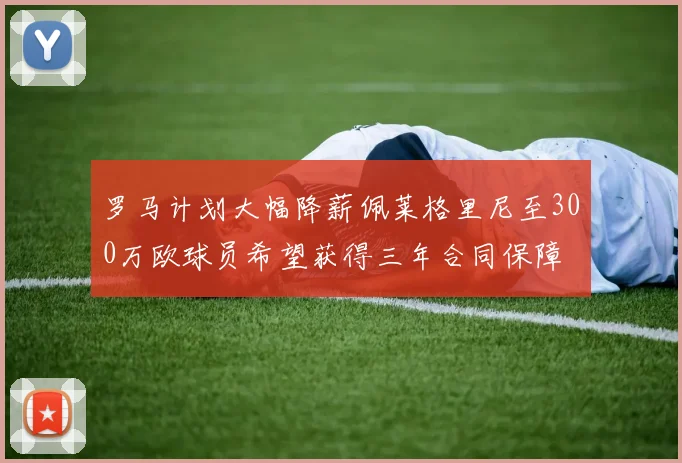 罗马计划大幅降薪佩莱格里尼至300万欧球员希望获得三年合同保障