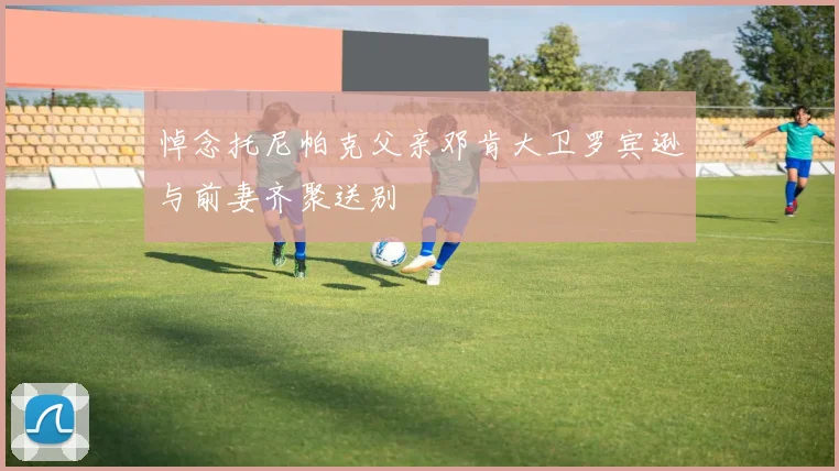 悼念托尼帕克父亲邓肯大卫罗宾逊与前妻齐聚送别