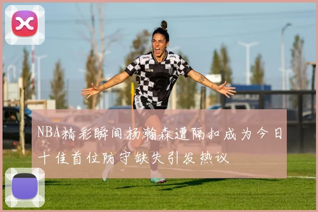 NBA精彩瞬间杨瀚森遭隔扣成为今日十佳首位防守缺失引发热议