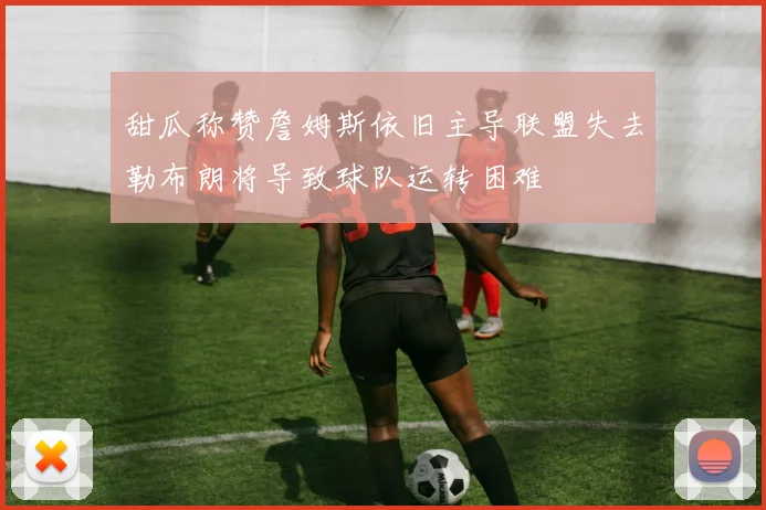 甜瓜称赞詹姆斯依旧主导联盟失去勒布朗将导致球队运转困难