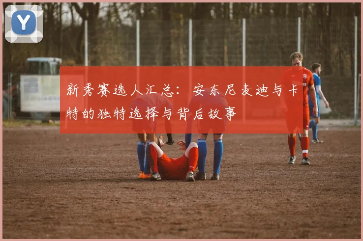 新秀赛选人汇总：安东尼麦迪与卡特的独特选择与背后故事
