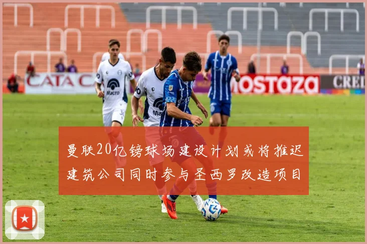 曼联20亿镑球场建设计划或将推迟建筑公司同时参与圣西罗改造项目