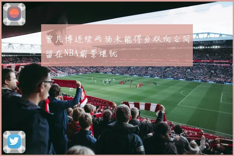 曾凡博连续两场未能得分双向合同留在NBA前景堪忧