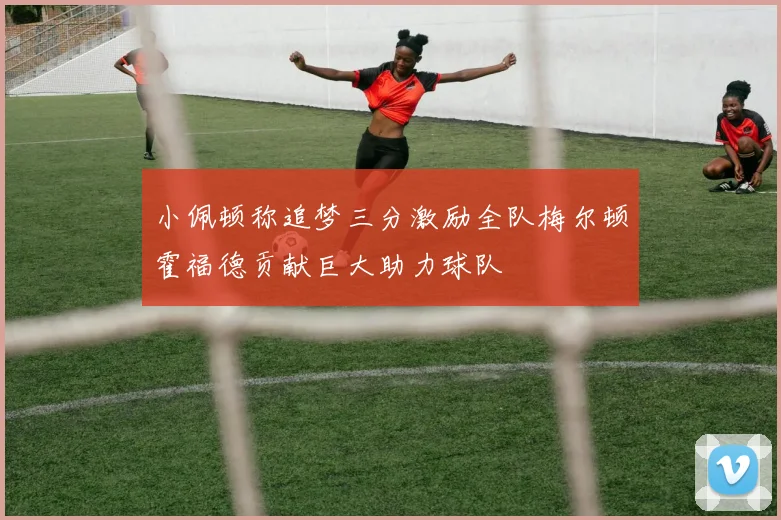 小佩顿称追梦三分激励全队梅尔顿霍福德贡献巨大助力球队