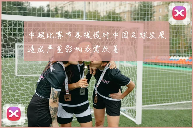 中超比赛节奏缓慢对中国足球发展造成严重影响亟需改善