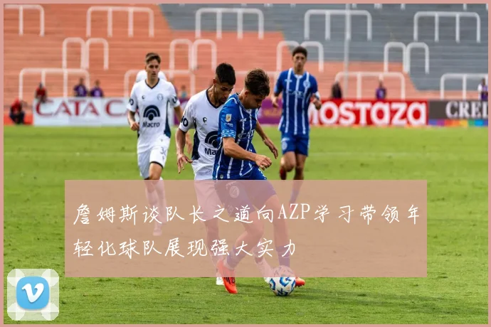 詹姆斯谈队长之道向AZP学习带领年轻化球队展现强大实力