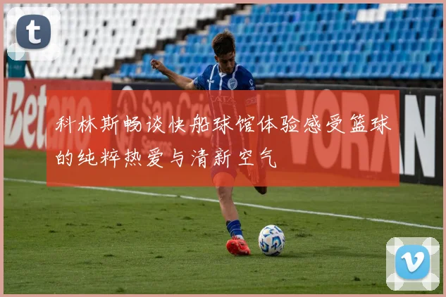 科林斯畅谈快船球馆体验感受篮球的纯粹热爱与清新空气