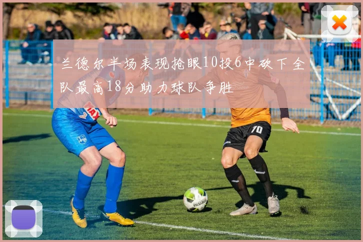 兰德尔半场表现抢眼10投6中砍下全队最高18分助力球队争胜