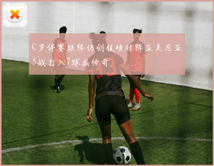 C罗停赛缺阵仍创佳绩对阵亚美尼亚5战打入7球成传奇