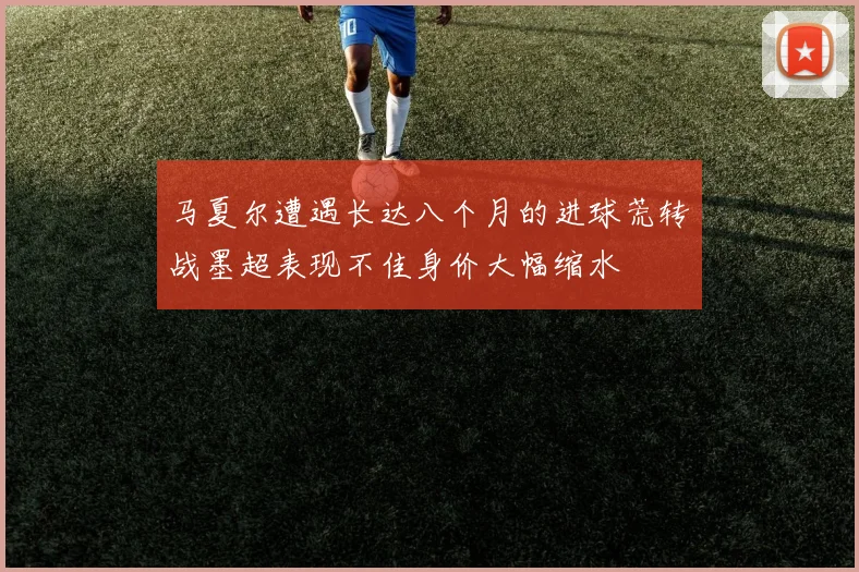 马夏尔遭遇长达八个月的进球荒转战墨超表现不佳身价大幅缩水
