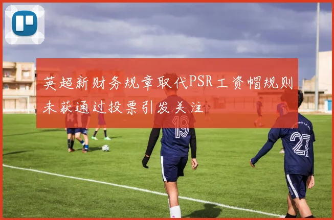 英超新财务规章取代PSR工资帽规则未获通过投票引发关注