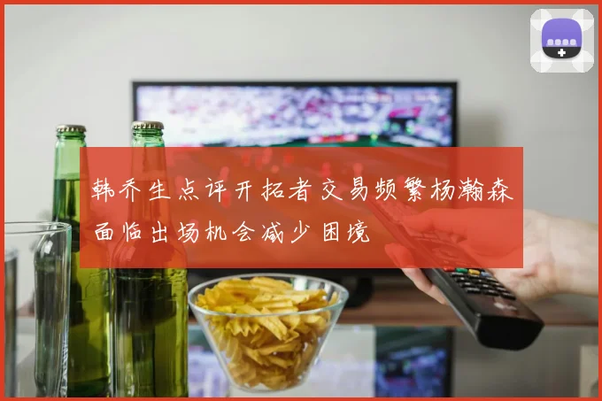 韩乔生点评开拓者交易频繁杨瀚森面临出场机会减少困境