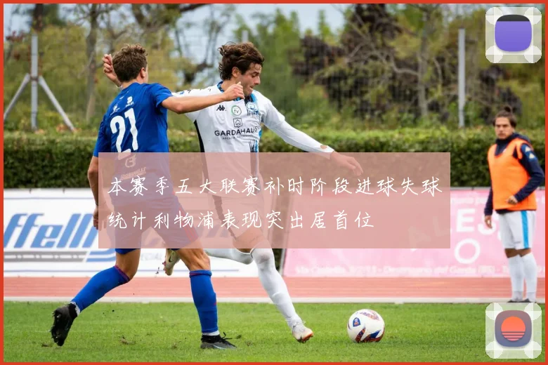 本赛季五大联赛补时阶段进球失球统计利物浦表现突出居首位