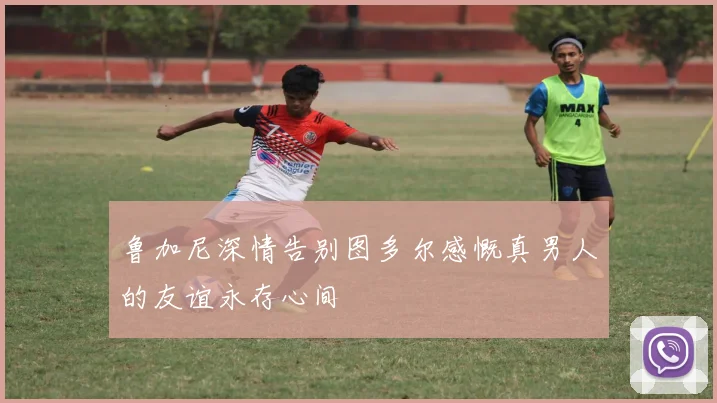 鲁加尼深情告别图多尔感慨真男人的友谊永存心间