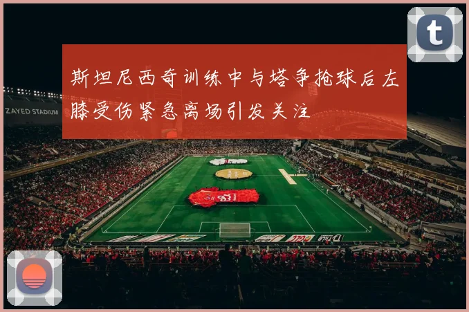 斯坦尼西奇训练中与塔争抢球后左膝受伤紧急离场引发关注