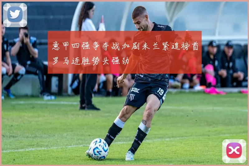 意甲四强争夺战加剧米兰紧追榜首罗马连胜势头强劲