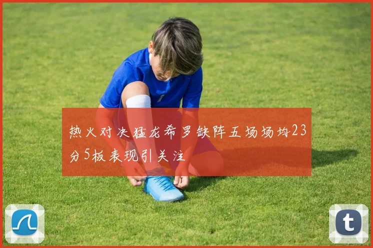 热火对决猛龙希罗缺阵五场场均23分5板表现引关注