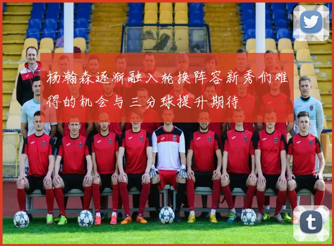 杨瀚森逐渐融入轮换阵容新秀们难得的机会与三分球提升期待