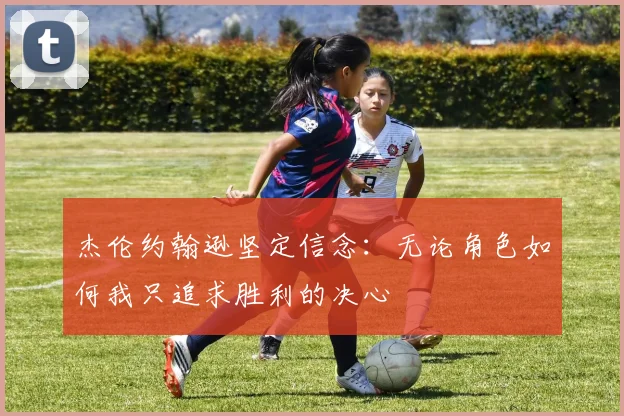 杰伦约翰逊坚定信念：无论角色如何我只追求胜利的决心