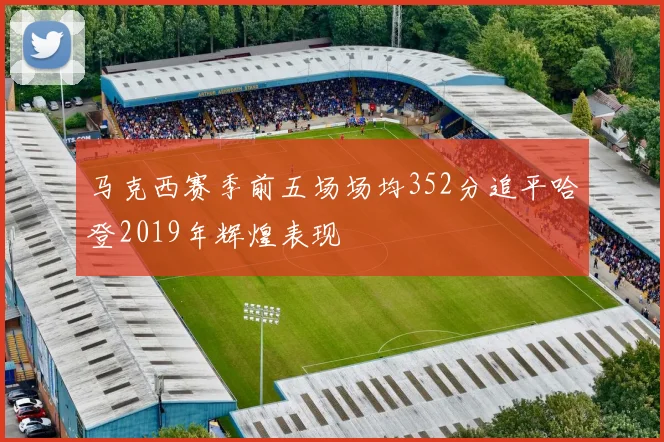 马克西赛季前五场场均352分追平哈登2019年辉煌表现