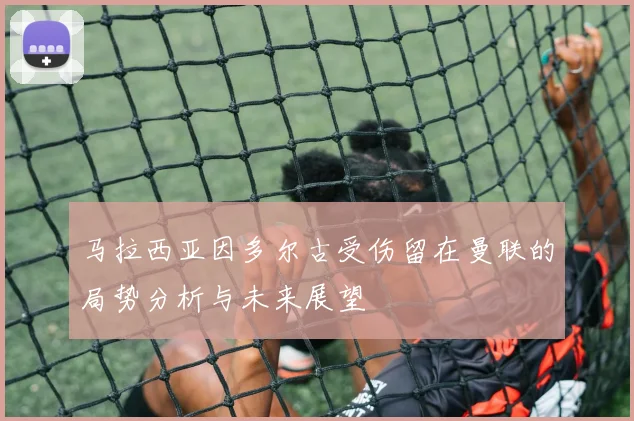 马拉西亚因多尔古受伤留在曼联的局势分析与未来展望