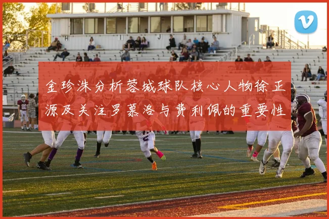 金珍洙分析蓉城球队核心人物徐正源及关注罗慕洛与费利佩的重要性