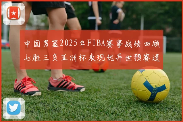 中国男篮2025年FIBA赛事战绩回顾七胜三负亚洲杯表现优异世预赛遗憾负于韩国