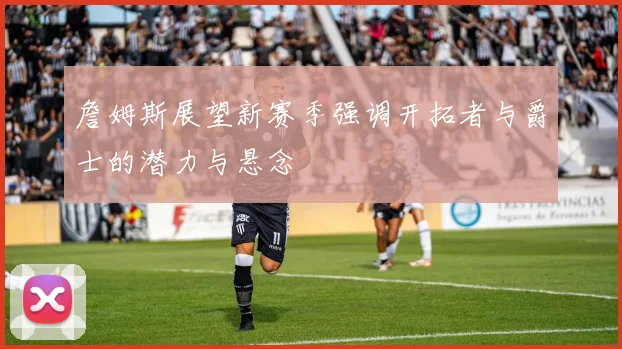 詹姆斯展望新赛季强调开拓者与爵士的潜力与悬念