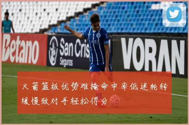 火箭篮板优势难掩命中率低迷轮转缓慢致对手轻松得分