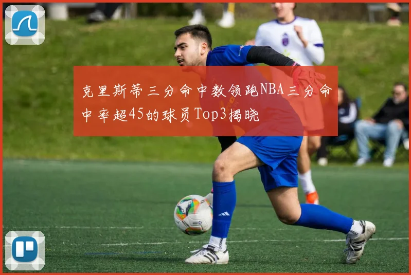 克里斯蒂三分命中数领跑NBA三分命中率超45的球员Top3揭晓