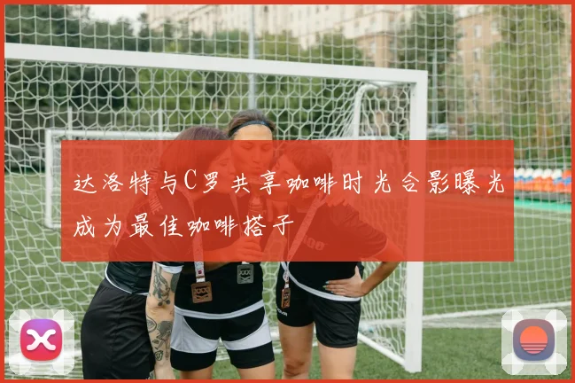 达洛特与C罗共享咖啡时光合影曝光成为最佳咖啡搭子