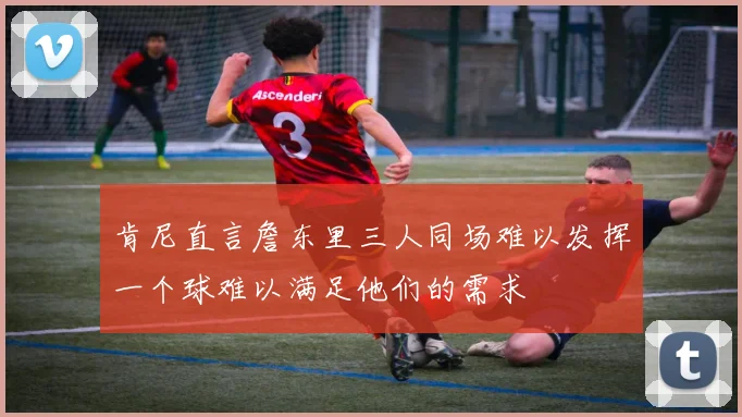 肯尼直言詹东里三人同场难以发挥一个球难以满足他们的需求