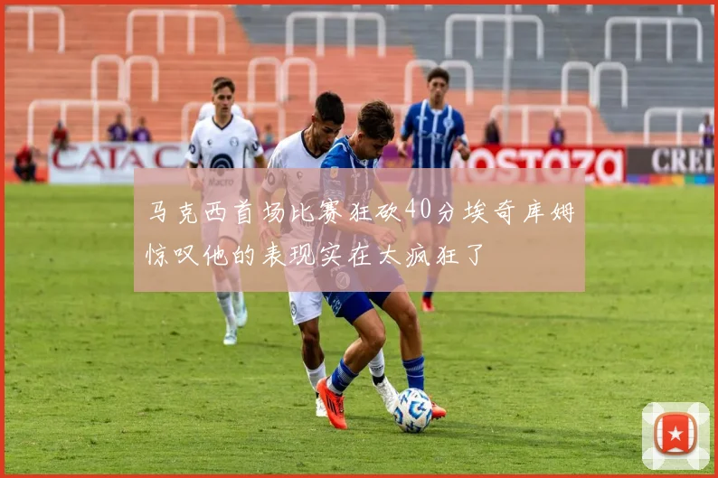 马克西首场比赛狂砍40分埃奇库姆惊叹他的表现实在太疯狂了