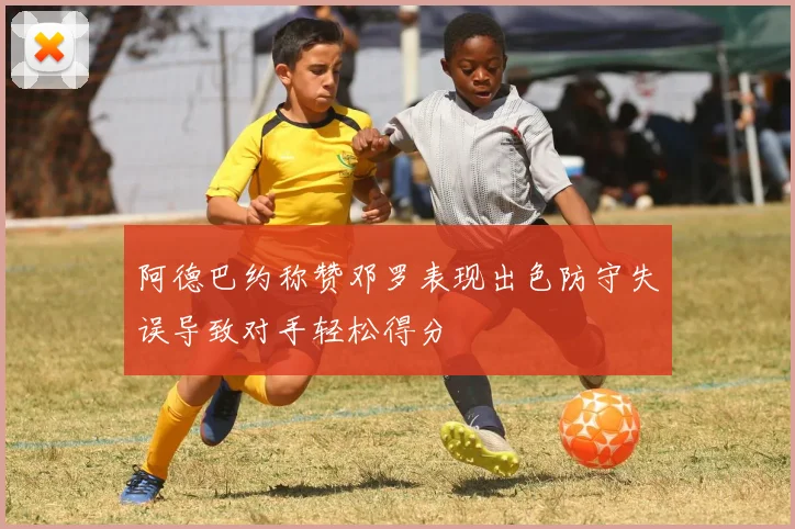 阿德巴约称赞邓罗表现出色防守失误导致对手轻松得分