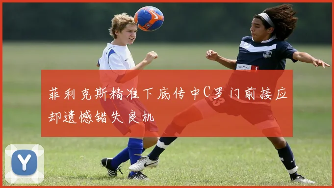 菲利克斯精准下底传中C罗门前接应却遗憾错失良机