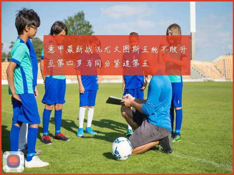 意甲最新战况尤文图斯五轮不败升至第四罗马同分紧追第五